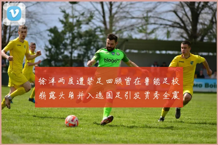 徐洋两度遭禁足回顾曾在鲁能足校崭露头角并入选国足引发贾秀全震惊