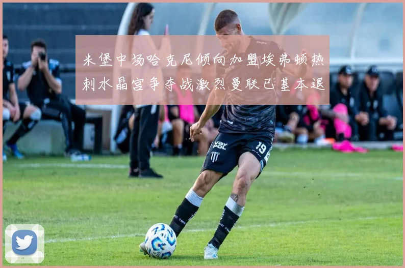 米堡中场哈克尼倾向加盟埃弗顿热刺水晶宫争夺战激烈曼联已基本退出竞争