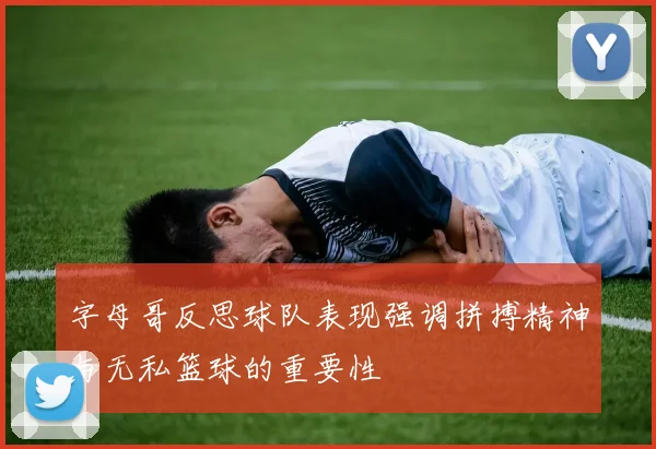 字母哥反思球队表现强调拼搏精神与无私篮球的重要性