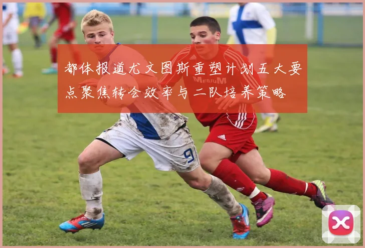 都体报道尤文图斯重塑计划五大要点聚焦转会效率与二队培养策略
