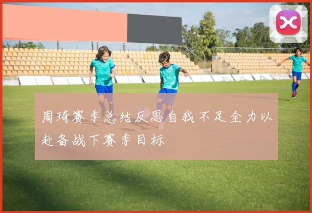 周琦赛季总结反思自我不足全力以赴备战下赛季目标