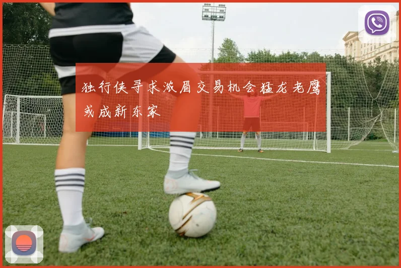 独行侠寻求浓眉交易机会猛龙老鹰或成新东家