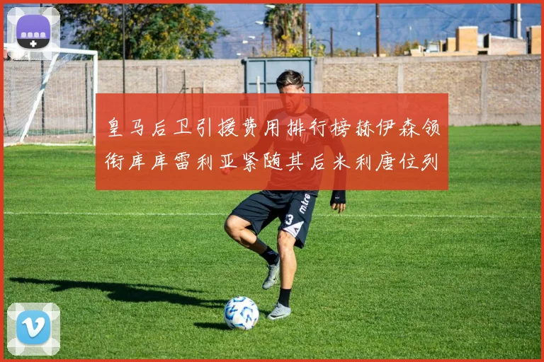 皇马后卫引援费用排行榜赫伊森领衔库库雷利亚紧随其后米利唐位列第三