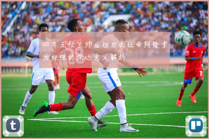 四年五位主帅后切尔西任命阿隆索为经理的深远意义解析