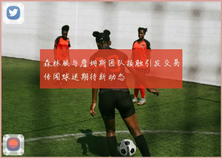 森林狼与詹姆斯团队接触引发交易传闻球迷期待新动态