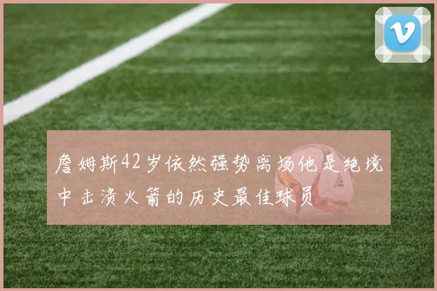 詹姆斯42岁依然强势离场他是绝境中击溃火箭的历史最佳球员