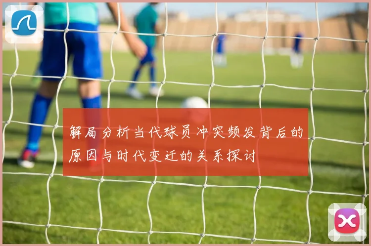 解局分析当代球员冲突频发背后的原因与时代变迁的关系探讨