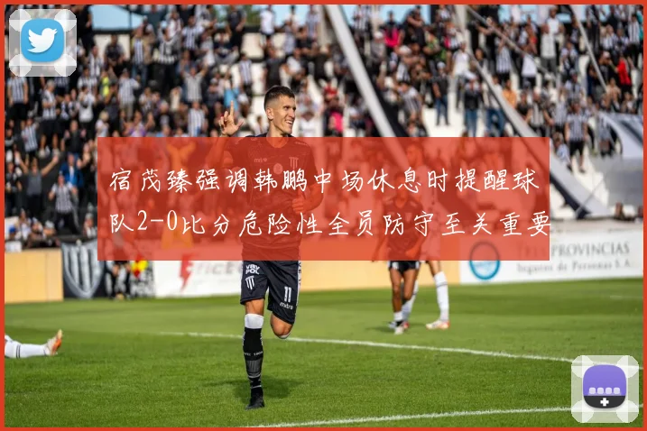 宿茂臻强调韩鹏中场休息时提醒球队2-0比分危险性全员防守至关重要
