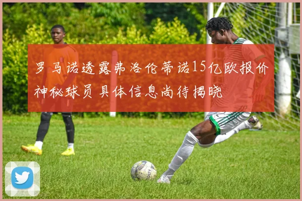 罗马诺透露弗洛伦蒂诺15亿欧报价神秘球员具体信息尚待揭晓