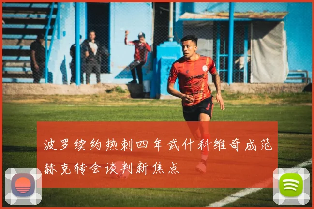 波罗续约热刺四年武什科维奇成范赫克转会谈判新焦点